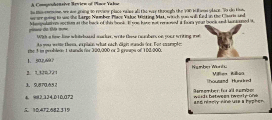 A Comprehensive Review of Place Value 
l this exercise, we are going to review place value all the way through the 100 billions place. To do this, 
we are going to use the Large Number Place Value Writing Mat, which you will find in the Charts and 
Mampulatives section at the back of this book. If you have not removed it from your book and laminated it, 
piease da this now 
With a fine-line whiteboard marker, write these numbers on your writing mat. 
As you write them, explain what each digit stands for. For example: 
the 3 in problem 1 stands for 300,000 or 3 groups of 100,000. 
1、 302,697
Number Words: 
2. 1,320,721 Million Billion
3. 9,870,652 Thousand Hundred
Remember: for all number 
4. 982, 324,010,072 words between twenty-one 
and ninety-nine use a hyphen. 
5. 10, 472, 682, 319