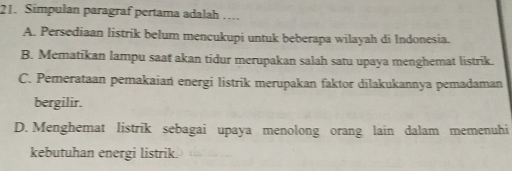 Simpulan paragraf pertama adalah …
A. Persediaan listrik belum mencukupi untuk beberapa wilayah di Indonesia.
B. Mematikan lampu saat akan tidur merupakan salah satu upaya menghemat listrik.
C. Pemerataan pemakaiań energi listrik merupakan faktor dilakukannya pemadaman
bergilir.
D. Menghemat listrik sebagai upaya menolong orang lain dalam memenuhi
kebutuhan energi listrik.