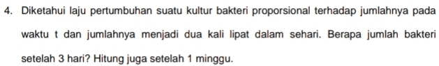 Diketahui laju pertumbuhan suatu kultur bakteri proporsional terhadap jumlahnya pada 
waktu t dan jumlahnya menjadi dua kali lipat dalam sehari. Berapa jumlah bakteri 
setelah 3 hari? Hitung juga setelah 1 minggu.