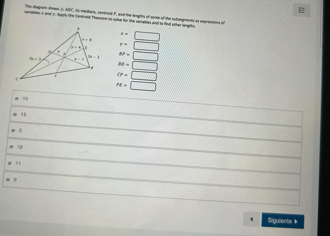 The diagram shows △ ABC , its medians, centroid P, and the lengths of some of the subsegments as expressions of
variables x and y. Apply the Centroid Theorem to solve for the variables and to find other lengths.
x=□
y=□
BP=□
BD=□
CP=□
PE=□
equiv 10
equiv 15
equiv 5
equiv 18
equiv 11
equiv 9
Siguiente ▶