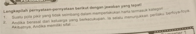 Lengkapilah pernyataan-pernyataan berikut dengan jawaban yang tepat! 
1. Suatu pola pikir yang tidak seimbang dalam memperlakukan harta termasuk kategori .... 
2. Andika berasal dari keluarga yang berkecukupan. la selalu menunjukkan perilaku berfoya-foya. 
Akibatnya, Andika memiliki sifat .... 
ater 1