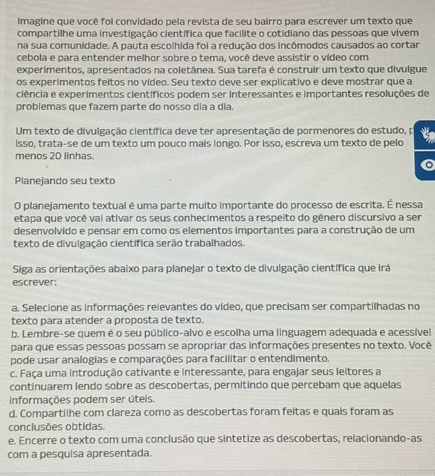 Imagine que você foi convidado pela revista de seu bairro para escrever um texto que
compartilhe uma investigação científica que facilite o cotidiano das pessoas que vivem
na sua comunidade. A pauta escolhida foi a redução dos incômodos causados ao cortar
cebola e para entender melhor sobre o tema, você deve assistir o vídeo com
experimentos, apresentados na coletânea. Sua tarefa é construir um texto que divulgue
os experimentos feitos no vídeo. Seu texto deve ser explicativo e deve mostrar que a
ciência e experimentos científicos podem ser interessantes e importantes resoluções de
problemas que fazem parte do nosso dia a dia.
Um texto de divulgação científica deve ter apresentação de pormenores do estudo, p
lsso, trata-se de um texto um pouco mais longo. Por isso, escreva um texto de pelo
menos 20 linhas.
Planejando seu texto
O planejamento textual é uma parte muito importante do processo de escrita. É nessa
etapa que você vai ativar os seus conhecimentos a respeito do gênero discursivo a ser
desenvolvido e pensar em como os elementos importantes para a construção de um
texto de divulgação científica serão trabalhados.
Siga as orientações abaixo para planejar o texto de divulgação científica que irá
escrever:
a. Selecione as informações relevantes do vídeo, que precisam ser compartilhadas no
texto para atender a proposta de texto.
b. Lembre-se quem é o seu público-alvo e escolha uma linguagem adequada e acessível
para que essas pessoas possam se apropriar das informações presentes no texto. Você
pode usar analogias e comparações para facilitar o entendimento.
c. Faça uma introdução cativante e interessante, para engajar seus leitores a
continuarem lendo sobre as descobertas, permitindo que percebam que aquelas
informações podem ser úteis.
d. Compartilhe com clareza como as descobertas foram feitas e quais foram as
conclusões obtidas.
e. Encerre o texto com uma conclusão que sintetize as descobertas, relacionando-as
com a pesquisa apresentada.