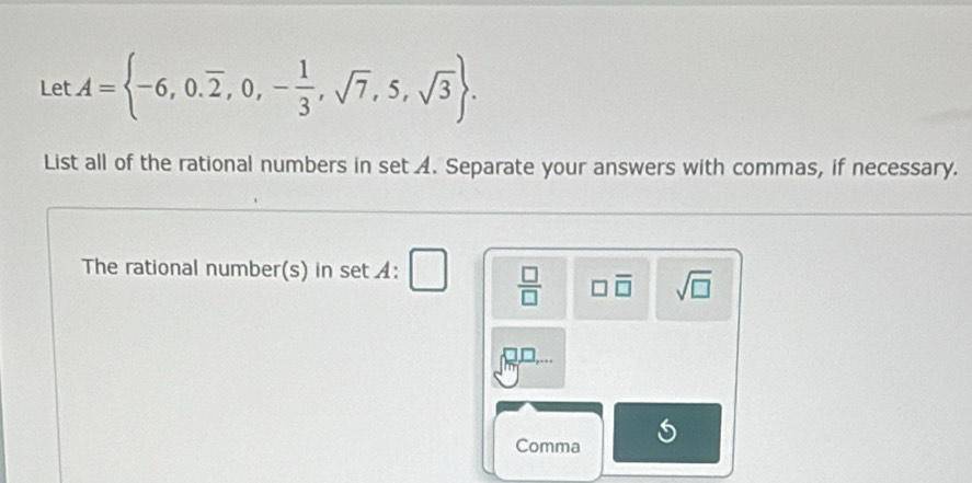 Let A= -6,0.overline 2,0,- 1/3 ,sqrt(7),5,sqrt(3). 
List all of the rational numbers in set A. Separate your answers with commas, if necessary. 
The rational number(s) nsetA:
 □ /□   □ overline □  sqrt(□ )
Comma