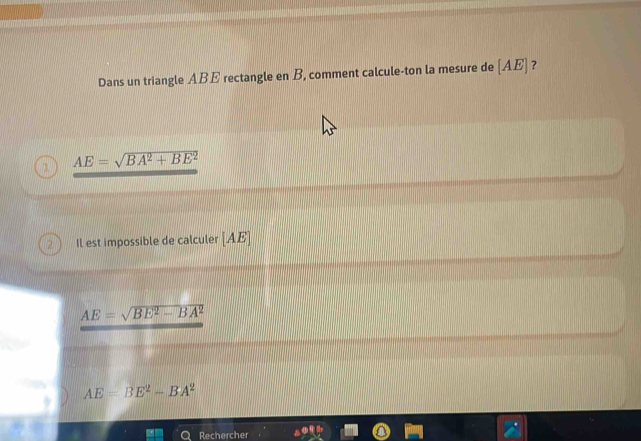 Dans un triangle ABE rectangle en B, comment calcule-ton la mesure de [ AE ] ?
AE=sqrt(BA^2+BE^2)
2 Il est impossible de calculer [ AE ]
AE=sqrt(BE^2-BA^2)
AE=BE^2-BA^2
Rechercher