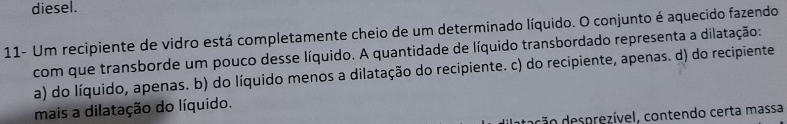 diesel.
11- Um recipiente de vidro está completamente cheio de um determinado líquido. O conjunto é aquecido fazendo
com que transborde um pouco desse líquido. A quantidade de líquido transbordado representa a dilatação:
a) do líquido, apenas. b) do líquido menos a dilatação do recipiente. c) do recipiente, apenas. d) do recipiente
mais a dilatação do líquido.
ç o esprezível, contendo certa massa