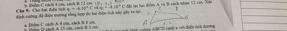 Trung tem n
b. Điểm C cách 4 cm, cách B 12 cm.
Câu 9: Cho hai điện tích q_1=-6.10^(-6)C và q_2=-8.10^(-6)C đặt tại hai điểm A và B cách nhau 12 cm. Xác
định cường độ điện trường tổng hợp do hai điện tích này gây ra tại:
a. Điểm C cách A 4 cm, cách B 8 cm.
h Đ iểm D cách A 15 cm, cách B 3 cm.
* t h v u ộng ABCD cạnh a với điện tích dương