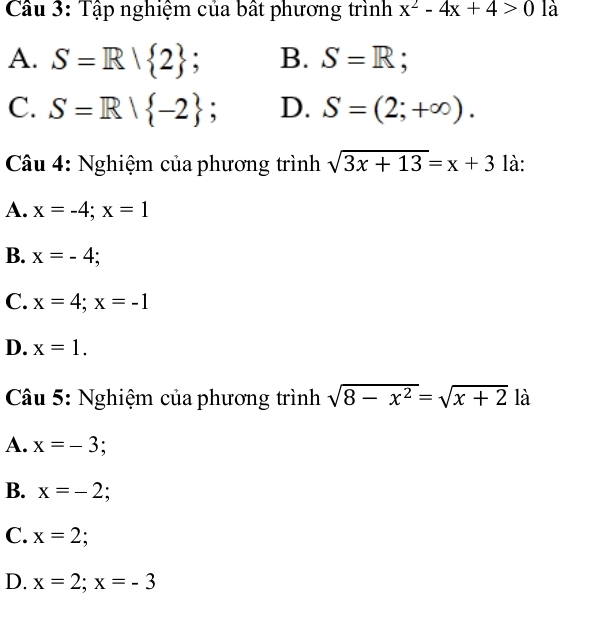 Cầu 3: Tập nghiệm của bất phương trình x^2-4x+4>0 là
A. S=R| 2; B. S=R;
C. S=R| -2 、 D. S=(2;+∈fty ). 
Câu 4: Nghiệm của phương trình sqrt(3x+13)=x+3 là:
A. x=-4; x=1
B. x=-4;
C. x=4; x=-1
D. x=1. 
Câu 5: Nghiệm của phương trình sqrt(8-x^2)=sqrt(x+2) là
A. x=-3;
B. x=-2
C. x=2;
D. x=2; x=-3