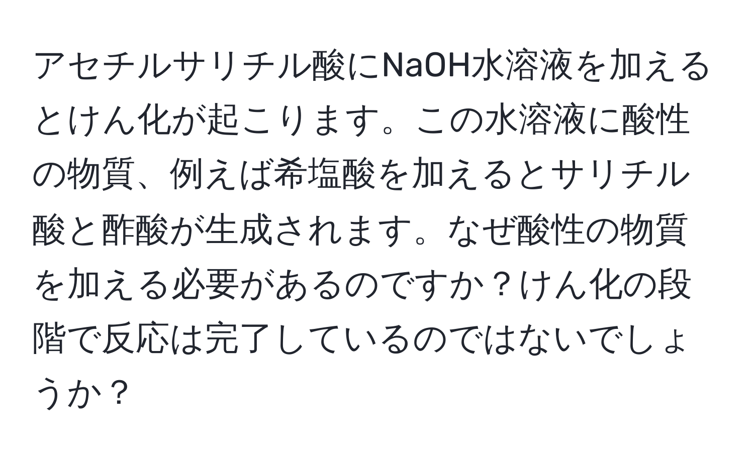 アセチルサリチル酸にNaOH水溶液を加えるとけん化が起こります。この水溶液に酸性の物質、例えば希塩酸を加えるとサリチル酸と酢酸が生成されます。なぜ酸性の物質を加える必要があるのですか？けん化の段階で反応は完了しているのではないでしょうか？