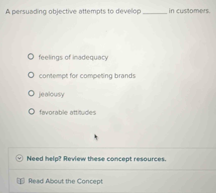 A persuading objective attempts to develop _in customers.
feelings of inadequacy
contempt for competing brands
jealousy
favorable attitudes
Need help? Review these concept resources.
Read About the Concept