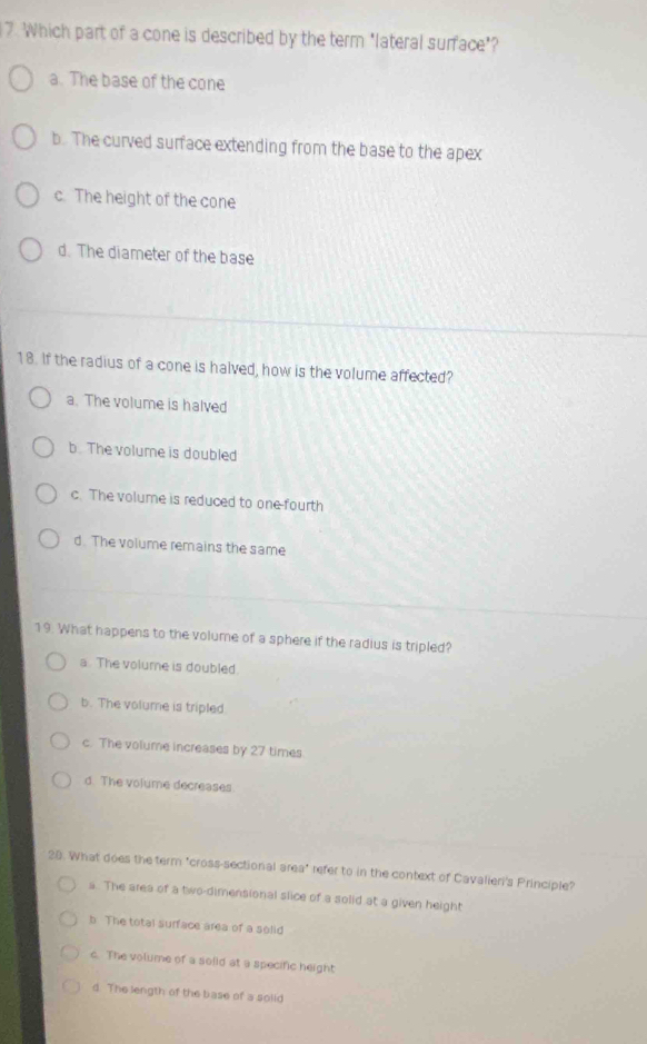 Which part of a cone is described by the term "lateral surface"?
a. The base of the cone
b. The curved surface extending from the base to the apex
c. The height of the cone
d. The diameter of the base
18. If the radius of a cone is halved, how is the volume affected?
a. The volume is halved
b. The volume is doubled
c. The volume is reduced to one-fourth
d. The volume remains the same
19. What happens to the volume of a sphere if the radius is tripled?
a. The volume is doubled.
b. The volume is tripled.
c. The volume increases by 27 times
d. The volume decreases
28. What does the term "cross-sectional area" refer to in the context of Cavalieri's Principle?
a. The area of a two-dimensional slice of a solid at a given height
b The total surface area of a solid
c. The volume of a solid at a specific height
d. The length of the base of a solld