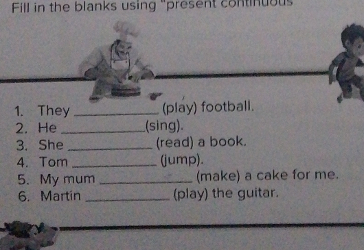 Fill in the blanks using "present continuous 
1. They _(play) footb 
2. He _(sing). 
3. She _(read) a book. 
4. Tom _(jump). 
5. My mum _(make) a cake for me. 
6. Martin _(play) the guitar.