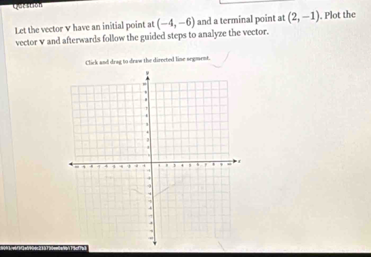 Question 
Let the vector v have an initial point at (-4,-6) and a terminal point at (2,-1). Plot the 
vector v and afterwards follow the guided steps to analyze the vector. 
Click and drag to draw the directed line segment.