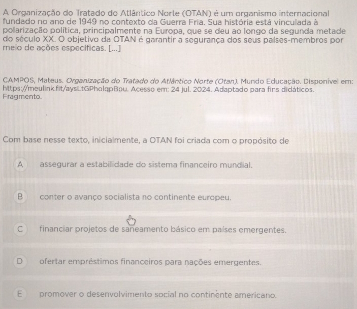 A Organização do Tratado do Atlântico Norte (OTAN) é um organismo internacional
fundado no ano de 1949 no contexto da Guerra Fria. Sua história está vinculada à
polarização política, principalmente na Europa, que se deu ao longo da segunda metade
do século XX. O objetivo da OTAN é garantir a segurança dos seus países-membros por
meio de ações específicas. [...]
CAMPOS, Mateus. Organização do Tratado do Atlântico Norte (Otan). Mundo Educação. Disponível em:
https://meulink.fit/aysLtGPholqpBpu. Acesso em: 24 jul. 2024. Adaptado para fins didáticos.
Fragmento.
Com base nesse texto, inicialmente, a OTAN foi criada com o propósito de
A assegurar a estabilidade do sistema financeiro mundial.
B conter o avanço socialista no continente europeu.
C financiar projetos de saneamento básico em países emergentes.
Dofertar empréstimos financeiros para nações emergentes.
E promover o desenvolvimento social no continente americano.