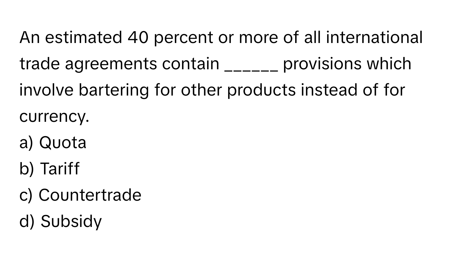 An estimated 40 percent or more of all international trade agreements contain ______ provisions which involve bartering for other products instead of for currency.

a) Quota 
b) Tariff 
c) Countertrade 
d) Subsidy