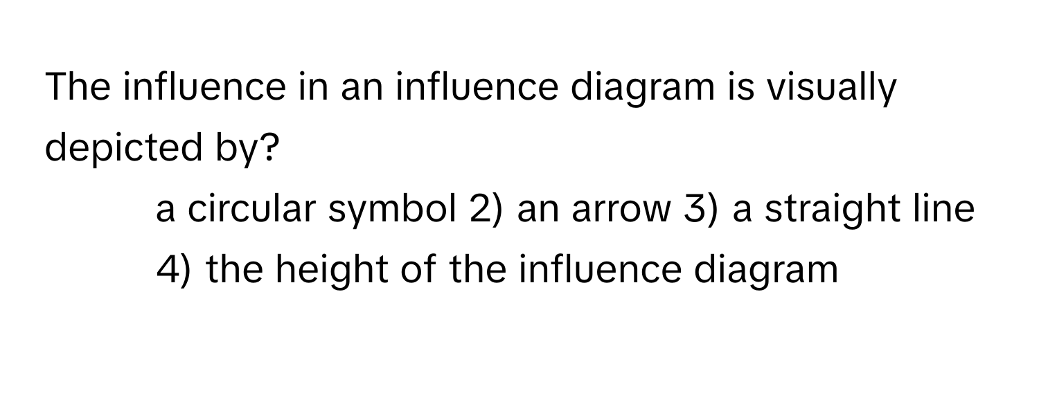 The influence in an influence diagram is visually depicted by?

1) a circular symbol 2) an arrow 3) a straight line 4) the height of the influence diagram