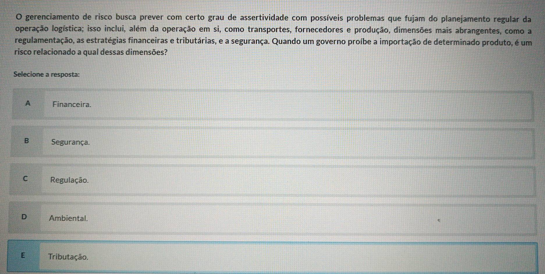 gerenciamento de risco busca prever com certo grau de assertividade com possíveis problemas que fujam do planejamento regular da
operação logística; isso inclui, além da operação em si, como transportes, fornecedores e produção, dimensões mais abrangentes, como a
regulamentação, as estratégias financeiras e tributárias, e a segurança. Quando um governo proíbe a importação de determinado produto, é um
risco relacionado a qual dessas dimensões?
Selecione a resposta:
A Financeira.
B Segurança.
C Regulação.
D Ambiental.
E Tributação.