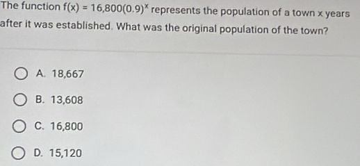 The function f(x)=16,800(0.9)^x represents the population of a town x years
after it was established. What was the original population of the town?
A. 18,667
B. 13,608
C. 16,800
D. 15,120