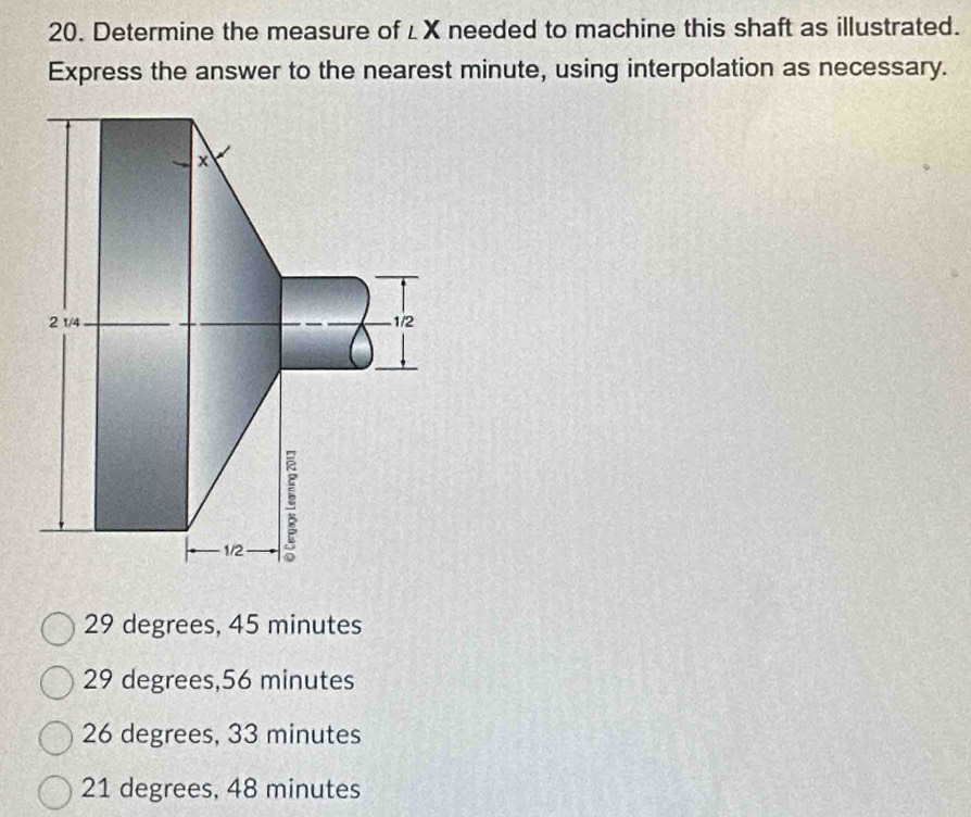 Determine the measure of ∠ X needed to machine this shaft as illustrated.
Express the answer to the nearest minute, using interpolation as necessary.
29 degrees, 45 minutes
29 degrees, 56 minutes
26 degrees, 33 minutes
21 degrees, 48 minutes