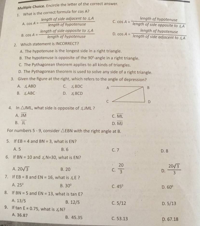 Encircle the letter of the correct answer.
1. What is the correct formula for cos A ?
A. cos A= lengthofsideadjacentto∠ A/lengthofhypotenuse  C. cos A= lengthofhypotenuse/lengthofsideoppositeto∠ A 
B. cos A= lengthofsideoppositeto∠ A/lengthofhypotenuse  D. cos A= lengthofhypotenuse/lengthofsideadjacentto∠ A 
2. Which statement is INCORRECT?
A. The hypotenuse is the longest side in a right triangle.
B. The hypotenuse is opposite of the 90°- angle in a right triangle.
C. The Pythagorean theorem applies to all kinds of triangles.
D. The Pythagorean theorem is used to solve any side of a right triangle.
3. Given the figure at the right, which refers to the angle of depression?
A. ∠ ABD C. ∠ BDC
B. ∠ ABC D. ∠ BCD
4. In △ JML , what side is opposite of ∠ JML ?
A. overline JM C. overline ML
B. overline JL overline MJ
D.
For numbers 5-9 , consider △ EBN with the right angle at B.
5. If EB=4 and BN=3 , what is EN?
A. 5 B. 6 C. 7
D. 8
6. If BN=10 and ∠ N=30 , what is EN?
A. 20sqrt(3) B. 20 C.  20/3   20sqrt(3)/3 
D.
7. If EB=8 and EN=16 , what is ∠ E ?
A. 25° B. 30° C. 45° D. 60°
8. If BN=5 and EN=13 , what is tan E ?
A. 13/5 B. 12/5 C. 5/12 D. 5/13
9. If tan E=0.75 , what is ∠ N ?
A. 36.87 B. 45.35 C. 53.13
D. 67.18