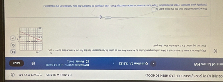 02 2(4) 4(1-2) (2025 / MARBLEHEAD HIGH SCHOOL) DAMILOLA OLABISI 11/05/24 11:25 AM 
ons of Lines HW Question 14, 3.8.22 HW Score: 92.86%, 13 of 14 points Save 
Points: 0 of 1 
City planners want to construct a bike path perpendicular to Aurora Avenue at point P. An equation for the Aurora Avenue line is y=- 3/7 x. 
Find an equation for the line for the bike path. 
The equation of the line for the bike path is □. 
(Simplify your answer. Type an equation. Type your answer in slope-intercept form. Use integers or fractions for any numbers in the equation.)