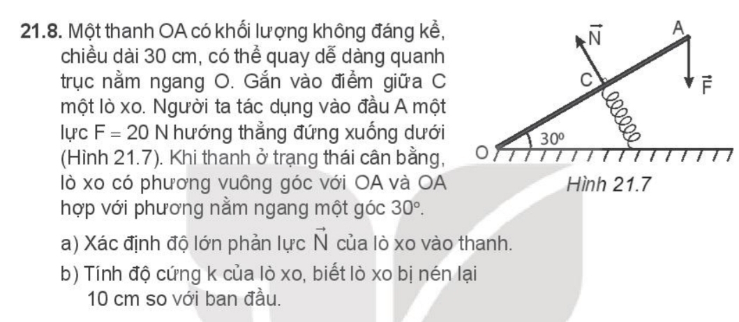 Một thanh OA có khối lượng không đáng kể,
chiều dài 30 cm, có thể quay dễ dàng quanh
trục nằm ngang O. Gắn vào điểm giữa C
một lò xo. Người ta tác dụng vào đầu A một
lực F=20 N hướng thẳng đứng xuống dưới
(Hình 21.7). Khi thanh ở trạng thái cân bằng,
lò xo có phương vuông góc với OA và OA Hình 21.7
hợp với phương nằm ngang một góc 30°.
a) Xác định độ lớn phản lực vector N của lò xo vào thanh.
b) Tính độ cứng k của lò xo, biết lò xo bị nén lại
10 cm so với ban đầu.