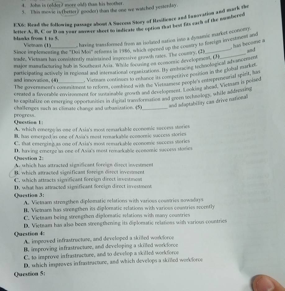 John is (older7 more old) than his brother.
5. This movie is (bettery gooder) than the one we watched yesterday.
EX6: Read the following passage about A Success Story of Resilience and Innovation and mark the
letter A, B, C or D on your answer sheet to indicate the option that best fits each of the numbered
Vietnam (1) , having transformed from an isolated nation into a dynamic market economy.
blanks from 1 to 5.
, has become a
Since implementing the 'Doi Moi' reforms in 1986, which opened up the country to foreign investment and
trade, Vietnam has consistently maintained impressive growth rates. The country, (2)_
and
major manufacturing hub in Southeast Asia. While focusing on economic development, (3)
participating actively in regional and international organizations. By embracing technological advancement
and innovation, (4)_ , Vietnam continues to enhance its competitive position in the global market.
The government's commitment to reform, combined with the Vietnamese people's entrepreneurial spirit, has
created a favorable environment for sustainable growth and development. Looking ahead, Vietnam is poised
to capitalize on emerging opportunities in digital transformation and green technology, while addressing
challenges such as climate change and urbanization. (5)_ and adaptability can drive national
progress.
Question 1:
A. which emerge/as one of Asia's most remarkable economic success stories
B. has emerged as one of Asia's most remarkable economic success stories
C. that emerging as one of Asia's most remarkable economic success stories
D. having emerge as one of Asia's most remarkable economic success stories
Question 2:
A. which has attracted significant foreign direct investment
B. which attracted significant foreign direct investment
C. which attracts significant foreign direct investment
D. what has attracted significant foreign direct investment
Question 3:
A. Vietnam strengthen diplomatic relations with various countries nowadays
B. Vietnam has strengthen its diplomatic relations with various countries recently
C. Vietnam being strengthen diplomatic relations with many countries
D. Vietnam has also been strengthening its diplomatic relations with various countries
Question 4:
A. improved infrastructure, and developed a skilled workforce
B. improving infrastructure, and developing a skilled workforce
C. to improve infrastructure, and to develop a skilled workforce
D. which improves infrastructure, and which develops a skilled workforce
Question 5: