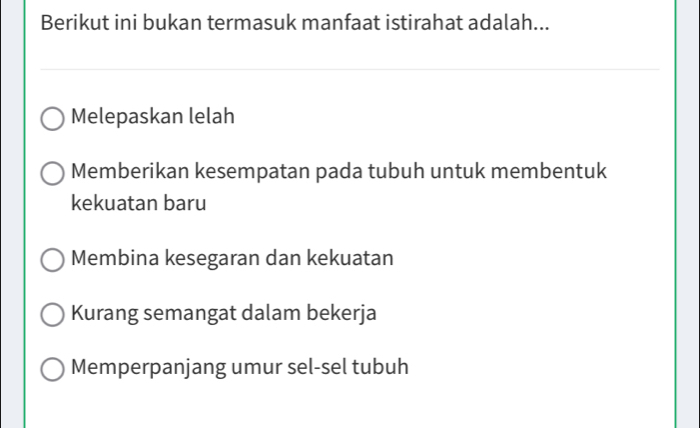 Berikut ini bukan termasuk manfaat istirahat adalah...
Melepaskan lelah
Memberikan kesempatan pada tubuh untuk membentuk
kekuatan baru
Membina kesegaran dan kekuatan
Kurang semangat dalam bekerja
Memperpanjang umur sel-sel tubuh