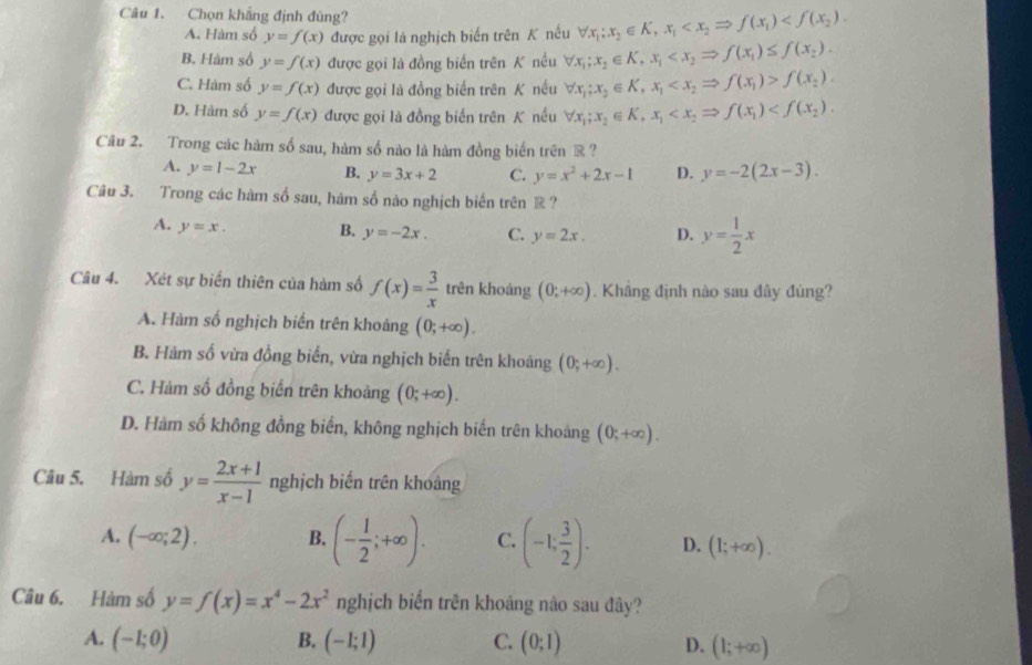 Chọn khẳng định đúng? forall x_1;x_2∈ K,x_1
A. Hàm số y=f(x) được gọi là nghịch biển trên K nếu
B. Hàm số y=f(x) được gọi là đồng biển trên K nều forall x_1;x_2∈ K,x_1
C. Hàm số y=f(x) được gọi là đồng biển trên K nều forall x_1;x_2∈ K,x_1 f(x_2).
D. Hàm số y=f(x) được gọi là đồng biến trên K nếu forall x_1;x_2∈ K,x_1
Câu 2. Trong các hàm số sau, hàm số nào là hàm đồng biến trên ® ?
A. y=1-2x B. y=3x+2 C. y=x^2+2x-1 D. y=-2(2x-3).
Câu 3. Trong các hàm số sau, hàm số nào nghịch biến trên ®?
A. y=x. B. y=-2x. C. y=2x. D. y= 1/2 x
Câu 4. Xét sự biến thiên của hàm số f(x)= 3/x  trên khoảng (0;+∈fty ). Khắng định nào sau đây đúng?
A. Hàm số nghịch biến trên khoảng (0;+∈fty ).
B. Hàm số vừa đồng biển, vừa nghịch biến trên khoảng (0;+∈fty ).
C. Hàm số đồng biển trên khoảng (0;+∈fty ).
D. Hàm số không đồng biển, không nghịch biến trên khoảng (0;+∈fty ).
Câu 5. Hàm số y= (2x+1)/x-1  nghịch biển trên khoảng
A. (-∈fty ;2). B. (- 1/2 ;+∈fty ). C. (-1; 3/2 ). D. (1;+∈fty ).
Câu 6. Hàm số y=f(x)=x^4-2x^2 nghịch biển trên khoáng nào sau đây?
A. (-1;0) B. (-1;1) C. (0;1) D. (1;+∈fty )