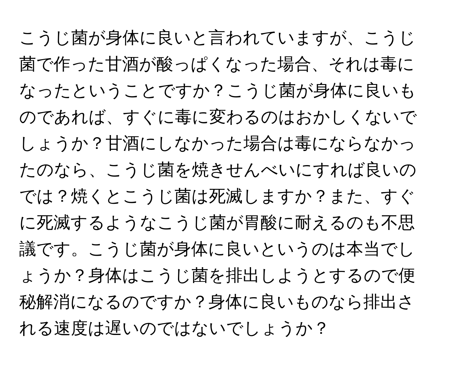 こうじ菌が身体に良いと言われていますが、こうじ菌で作った甘酒が酸っぱくなった場合、それは毒になったということですか？こうじ菌が身体に良いものであれば、すぐに毒に変わるのはおかしくないでしょうか？甘酒にしなかった場合は毒にならなかったのなら、こうじ菌を焼きせんべいにすれば良いのでは？焼くとこうじ菌は死滅しますか？また、すぐに死滅するようなこうじ菌が胃酸に耐えるのも不思議です。こうじ菌が身体に良いというのは本当でしょうか？身体はこうじ菌を排出しようとするので便秘解消になるのですか？身体に良いものなら排出される速度は遅いのではないでしょうか？