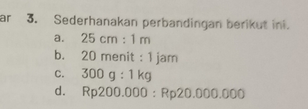 ar 3. Sederhanakan perbandingan berikut ini.
a. 25cm:1m
b. 20 menit : 1 jam
C. 300g:1kg
d. Rp200.000:Rp20.000.000