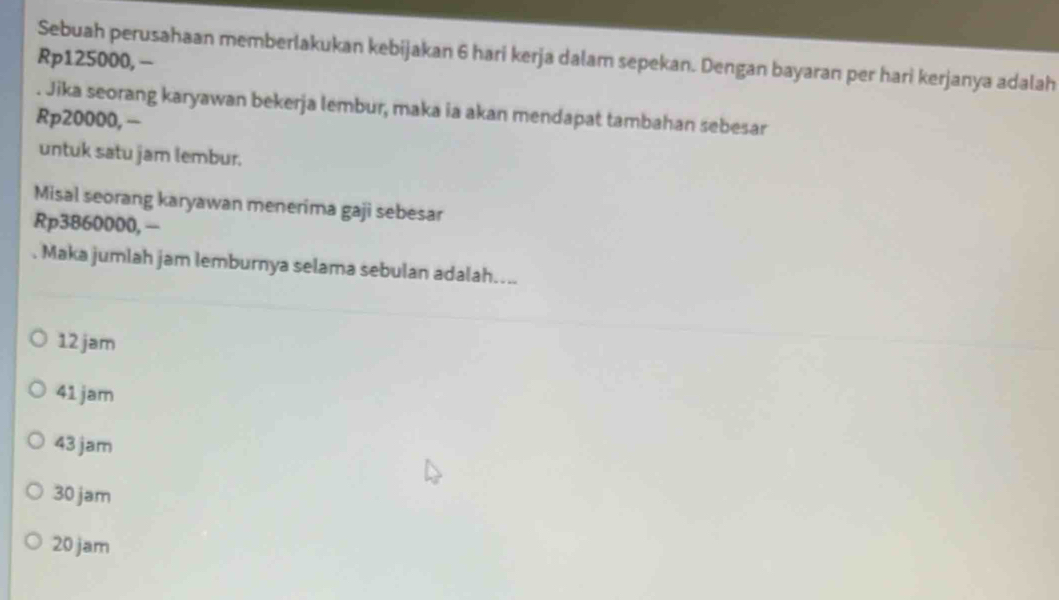 Sebuah perusahaan memberlakukan kebijakan 6 hari kerja dalam sepekan. Dengan bayaran per hari kerjanya adalah
Rp125000, -
. Jika seorang karyawan bekerja lembur, maka ia akan mendapat tambahan sebesar
Rp20000, −
untuk satu jam lembur.
Misal seorang karyawan menerima gaji sebesar
Rp3860000,—
. Maka jumlah jam lemburnya selama sebulan adalah....
12 jam
41 jam
43 jam
30 jam
20 jam