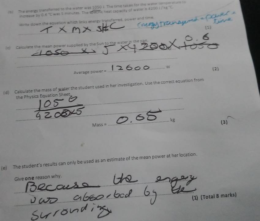 The energy transfored to the water was 1050 J. The time taken for the water tomperature to 
increase by 6.6°C was 5 minutes. The specfic heat capacity of water is 42001/kg^+C
_Write down the equation which links energy transferred, power and time 
(1) 
(c) Calculate the mean power supplied by the Sun to the water in the pan. 
_ 
_ 
_ 
_ 

Average power = (2) 
(d) Calculate the mass of water the student used in her investigation. Use the correct equation from 
the Physics Equation Sheet,_ 
__ 
_ kg
Mass=
(3) 
(e) The student’s results can only be used as an estimate of the mean power at her location. 
_ 
Give one reason why. 
_ 
(1) (Total 8 marks)