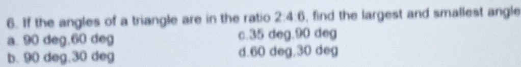 If the angles of a triangle are in the ratio 2:4:6, find the largest and smallest angle
a. 90 deg, 60 deg c. 35 deg. 90 deg
b. 90 deg. 30 deg d. 60 deg. 30 deg