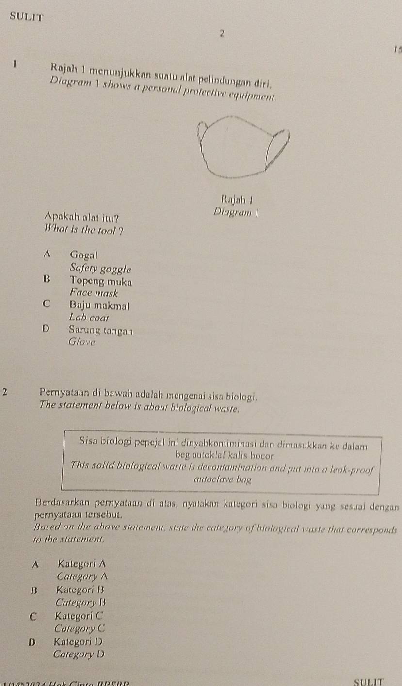 SULIT
2
15
1 Rajah 1 menunjukkan suatu alat pelindungan diri.
Diagram  shows a personal protective equipment.
Rajah I
Apakah alat itu?
Diagram 
What is the tool?
^ Gogal
Safety goggle
B Topeng muka
Face mask
C Baju makmal
Lab coar
D Sarung tangan
Glove
2 Pernyataan di bawah adalah mengenai sisa biologi.
The statement below is about biological waste.
Sisa biologi pepejal ini dinyahkontiminasi dan dimasukkan ke dalam
beg autoklaf kalis bocor
This solid biological waste is decontamination and put into a leak-proof
autoclave bag
Berdasarkan pernyataan di atas, nyatakan kategori sisa biologi yang sesuai dengan
pernyataan tersebut.
Based on the above statement, state the category of biological waste that corresponds
to the statement.
A Kategori A
Categary A
B Kategori B
Category B
C Kategori C
Category C
D Kategori D
Category D
SULIT