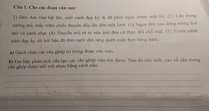 Cho các đoạn văn sau: 
1) Đèn Am vừa bật lên, một cảnh đẹp kỳ dị đã phơi ngay trước mắt tôi. (2) Lần trong 
sương mù, mấy trăm chiếc thuyền đều lên đèn một lượt. (3) Ngọn đèn xao động trông hơi 
mờ và xanh nhạt. (4) Thuyền trôi từ từ nên ánh đèn cứ thay đổi chỗ mãi. (5) Trước cảnh 
xinh đẹp ấy, tôi hối hận đã dám nghi dân làng quên cuộc họp hàng năm. 
a) Gạch chân các câu ghép có trong đoạn văn trên. 
b) Em hãy phân tích cấu tạo các câu ghép vừa tìm được. Sau đó cho biết, các vế câu trong 
câu ghép được nổi với nhau bằng cách nào. 
_ 
_ 
_ 
_ 
_ 
_