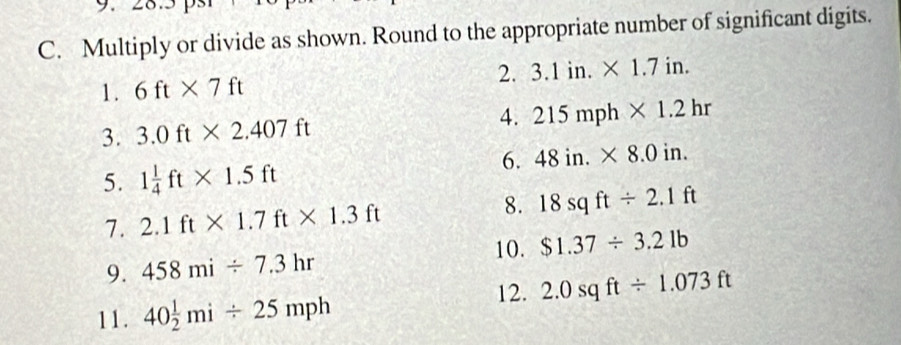 Multiply or divide as shown. Round to the appropriate number of significant digits. 
2. 3.1in.* 1.7in. 
1. 6ft* 7ft
3. 3.0ft* 2.407ft 4. 215mph* 1.2hr
6. 48in.* 8.0in. 
5. 1 1/4 ft* 1.5ft
8. 
7. 2.1ft* 1.7ft* 1.3ft 18sqft/ 2.1ft
10. $1.37/ 3.21b
9. 458mi/ 7.3hr
12. 2.0sqft/ 1.073ft
11. 40 1/2 mi/ 25mph