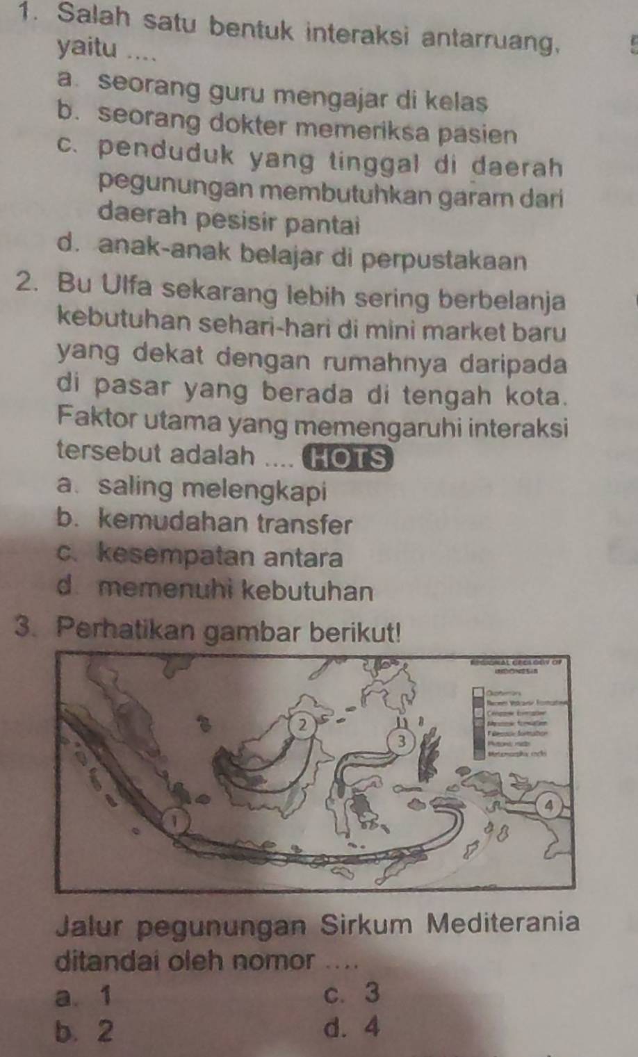 Salah satu bentuk interaksi antarruang,
yaitu ....
a. seorang guru mengajar di kelas
b. seorang dokter memeriksa pasien
c. penduduk yang tinggal di daerah
pegunungan membutuhkan garar dari
daerah pesisir pantai
d. anak-anak belajar di perpustakaan
2. Bu Ulfa sekarang lebih sering berbelanja
kebutuhan sehari-hari di mini market baru 
yang dekat dengan rumahnya daripada 
di pasar yang berada di tengah kota.
Faktor utama yang memengaruhi interaksi
tersebut adalah HOTS
a. saling melengkapi
b. kemudahan transfer
c. kesempatan antara
d. memenuhi kebutuhan
3. Perhatikan gambar berikut!
Jalur pegunungan Sirkum Mediterania
ditandai oleh nomor_
a. 1 c. 3
b. 2 d. 4