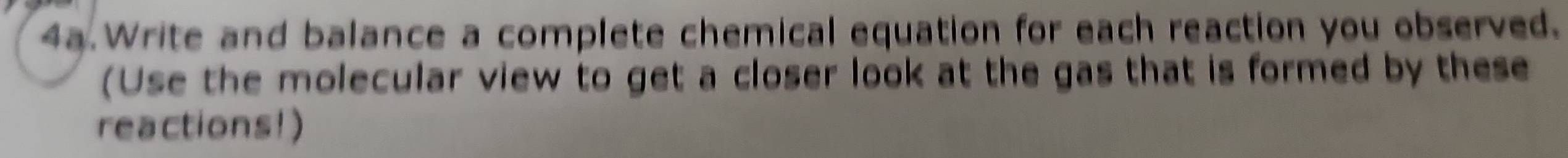 4a Write and balance a complete chemical equation for each reaction you observed. 
(Use the molecular view to get a closer look at the gas that is formed by these 
reactions!)