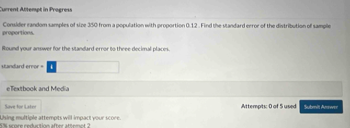 Current Attempt in Progress 
Consider random samples of size 350 from a population with proportion 0.12. Find the standard error of the distribution of sample 
proportions. 
Round your answer for the standard error to three decimal places. 
standard error · □ 
eTextbook and Media 
Save for Later Attempts: 0 of 5 used Submit Answer 
Using multiple attempts will impact your score.
5% score reduction after attempt 2