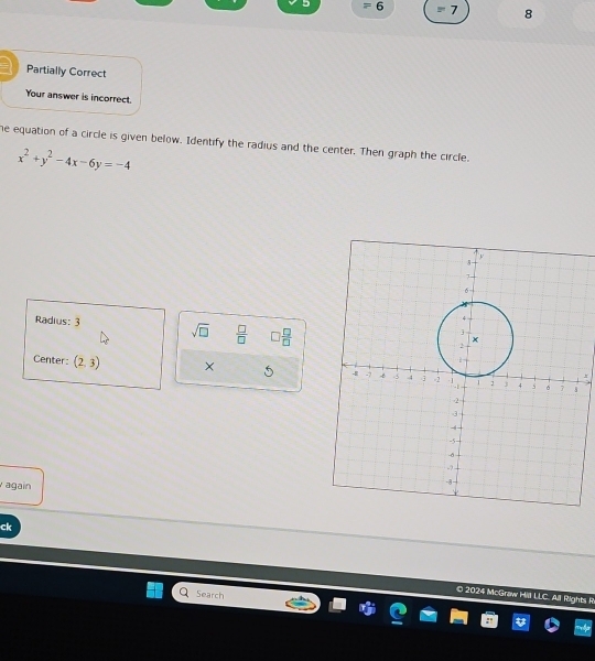 27 6 =7 8 
Partially Correct 
Your answer is incorrect. 
he equation of a circle is given below. Identify the radius and the center. Then graph the circle.
x^2+y^2-4x-6y=-4
Radius: 3 sqrt(□ )  □ /□    □ /□  
Center: (2,3) × 5 
again 
ck 
Search 
© 2024 McGraw Hill LLC. All Rights R