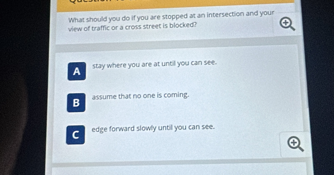 What should you do if you are stopped at an intersection and your
view of traffic or a cross street is blocked?
A stay where you are at until you can see.
B assume that no one is coming.
C edge forward slowly until you can see.