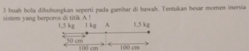 buah bola dihubungkan seperti pada gambar di bawah. Tentukan besar momen inersia 
sistem yang berporos di titik A !
1,5 kg 1 kg A 1,5 kg
50 cm
100 cm 100 cm