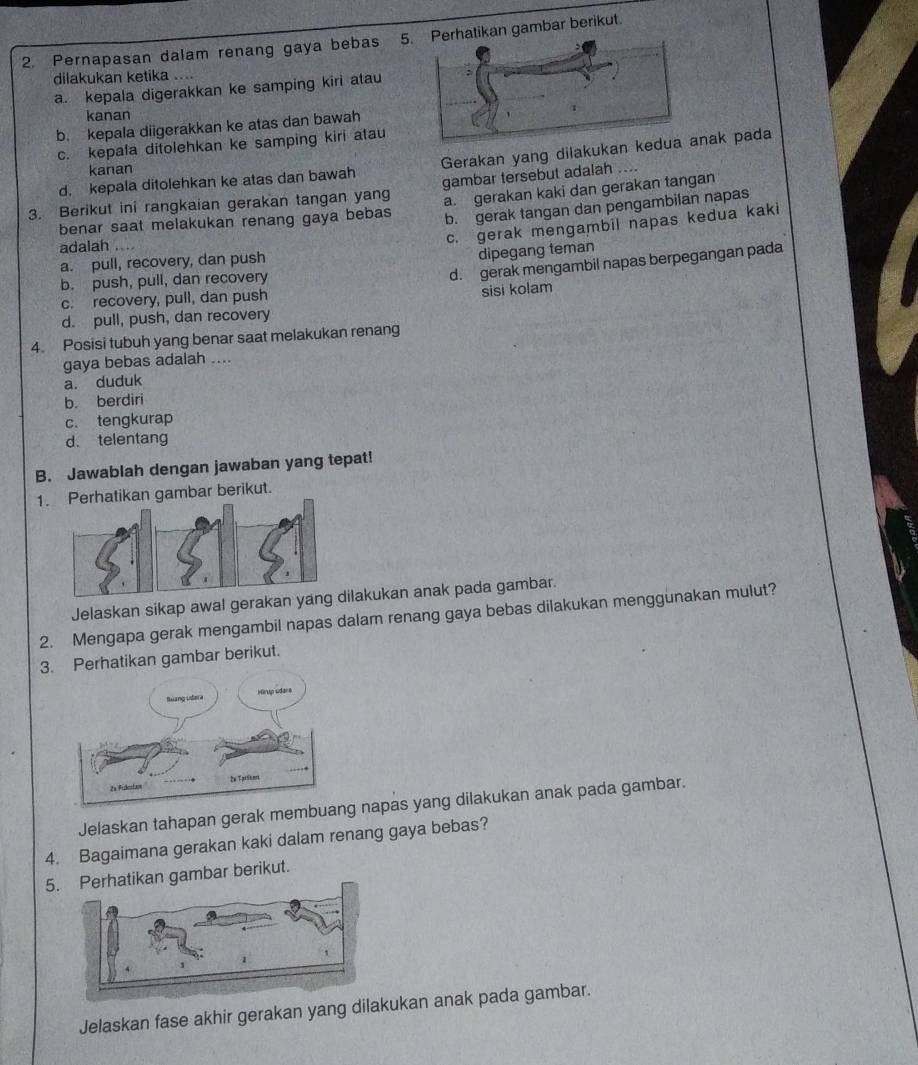 Pernapasan dalam renang gaya bebas 5hatikan gambar berikut.
dilakukan ketika ....
a. kepala digerakkan ke samping kiri atau
kanan
b. kepala diigerakkan ke atas dan bawah
c. kepala ditolehkan ke samping kiri atau
d. kepala ditolehkan ke atas dan bawah Gerakan yang dilakukan kak pada
kanan
gambar tersebut adalah ....
3. Berikut ini rangkaian gerakan tangan yang b. gerak tangan dan pengambilan napas
benar saat melakukan renang gaya bebas a. gerakan kaki dan gerakan tangan
adalah ....
c. gerak mengambil napas kedua kaki
dipegang teman
d. gerak mengambil napas berpegangan pada
a. pull, recovery, dan push
b. push, pull, dan recovery
c. recovery, pull, dan push
sisi kolam
d. pull, push, dan recovery
4. Posisi tubuh yang benar saat melakukan renang
gaya bebas adalah ....
a. duduk
b. berdiri
c. tengkurap
d. telentang
B. Jawablah dengan jawaban yang tepat!
1atikan gambar berikut.
Jelaskan sikap awal gerakukan anak pada gambar.
2. Mengapa gerak mengambil napas dalam renang gaya bebas dilakukan menggunakan mulut?
3. Perhatikan gambar berikut.
Jelaskan tahapan gerak membua napas yang dilakukan anak pada gambar.
4. Bagaimana gerakan kaki dalam renang gaya bebas?
5.atikan gambar berikut.
Jelaskan fase akhir gerakan yang dilakukan anak pada gambar.