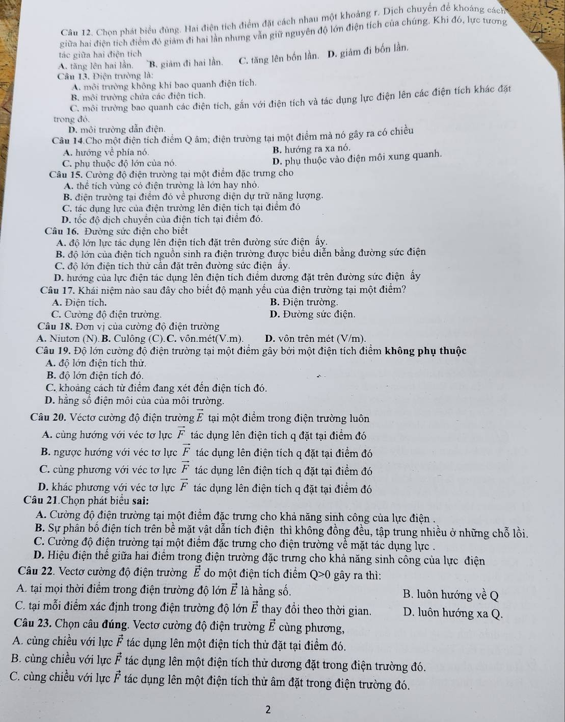 Chọn phát biểu đúng. Hai điện tích điểm đặt cách nhau một khoảng r. Dịch chuyển để khoảng cách
giữa hai điện tích điểm đó giảm đi hai lần nhưng vẫn giữ nguyên độ lớn điện tích của chúng. Khi đó, lực tương
tác giữa hai điện tích
A. tăng lên hai lần. ~B. giám đi hai lần. C. tăng lên bốn lần. D. giảm đi bốn lần,
Câu 13. Điện trường là:
A. môi trường không khí bao quanh điện tích.
B. môi trường chứa các điện tích.
C. môi trường bao quanh các điện tích, gắn với điện tích và tác dụng lực điện lên các điện tích khác đặt
trong đó.
D. môi trường dẫn điện.
Câu 14.Cho một điện tích điểm Q âm; điện trường tại một điểm mà nó gây ra có chiều
A. hướng về phía nó. B. hướng ra xa nó.
C. phụ thuộc độ lớn của nó.
D. phụ thuộc vào điện môi xung quanh.
Câu 15. Cường độ điện trường tại một điểm đặc trưng cho
A. thể tích vùng có điện trường là lớn hay nhỏ.
B. điện trường tại điểm đó về phương diện dự trữ năng lượng.
C. tác dụng lực của điện trường lên điện tích tại điểm đó
D. tốc độ dịch chuyền của điện tích tại điểm đó.
Câu 16. Đường sức điện cho biết
A. độ lớn lực tác dụng lên điện tích đặt trên đường sức điện ấy.
B. độ lớn của điện tích nguồn sinh ra điện trường được biểu diễn bằng đường sức điện
C. độ lớn điện tích thử cần đặt trên đường sức điện ấy.
D. hướng của lực điện tác dụng lên điện tích điểm dương đặt trên đường sức điện ấy
Câu 17. Khái niệm nào sau đây cho biết độ mạnh yếu của điện trường tại một điểm?
A. Điện tích. B. Điện trường.
C. Cường độ điện trường. D. Đường sức điện.
Câu 18. Đơn vị của cường độ điện trường
A. Niutơn (N).B. Culông (C).C. vôn.mét(V.m). D. vôn trên mét (V/m).
Câu 19. Độ lớn cường độ điện trường tại một điểm gây bởi một điện tích điểm không phụ thuộc
A. độ lớn điện tích thử.
B. độ lớn điện tích đó.
C. khoảng cách từ điểm đang xét đến điện tích đó.
D. hằng số điện môi của của môi trường.
Câu 20. Véctơ cường độ điện trường vector E tại một điểm trong điện trường luôn
A. cùng hướng với véc tơ lực vector F tác dụng lên điện tích q đặt tại điểm đó
B. ngược hướng với véc tơ lực vector F tác dụng lên điện tích q đặt tại điểm đó
C. cùng phương với véc tơ lực vector F tác dụng lên điện tích q đặt tại điểm đó
D. khác phương với véc tơ lực vector F tác dụng lên điện tích q đặt tại điểm đó
Câu 21.Chọn phát biểu sai:
A. Cường độ điện trường tại một điểm đặc trưng cho khả năng sinh công của lực điện .
B. Sự phân bố điện tích trên bề mặt vật dẫn tích điện thì không đồng đều, tập trung nhiều ở những chỗ lồi.
C. Cường độ điện trường tại một điểm đặc trưng cho điện trường về mặt tác dụng lực .
D. Hiệu điện thể giữa hai điểm trong điện trường đặc trưng cho khả năng sinh công của lực điện
Câu 22. Vectơ cường độ điện trường vector E do một điện tích điểm Q>0 gây ra thì:
A. tại mọi thời điểm trong điện trường độ lớn vector E là hằng số. B. luôn hướng về Q
C. tại mỗi điểm xác định trong điện trường độ lớn vector E thay đổi theo thời gian. D. luôn hướng xa Q.
Câu 23. Chọn câu đúng. Vectơ cường độ điện trường vector E cùng phương,
A. cùng chiều với lực vector F tác dụng lên một điện tích thử đặt tại điểm đó.
B. cùng chiều với lực vector F tác dụng lên một điện tích thử dương đặt trong điện trường đó.
C. cùng chiều với lực vector F tác dụng lên một điện tích thử âm đặt trong điện trường đó.
2