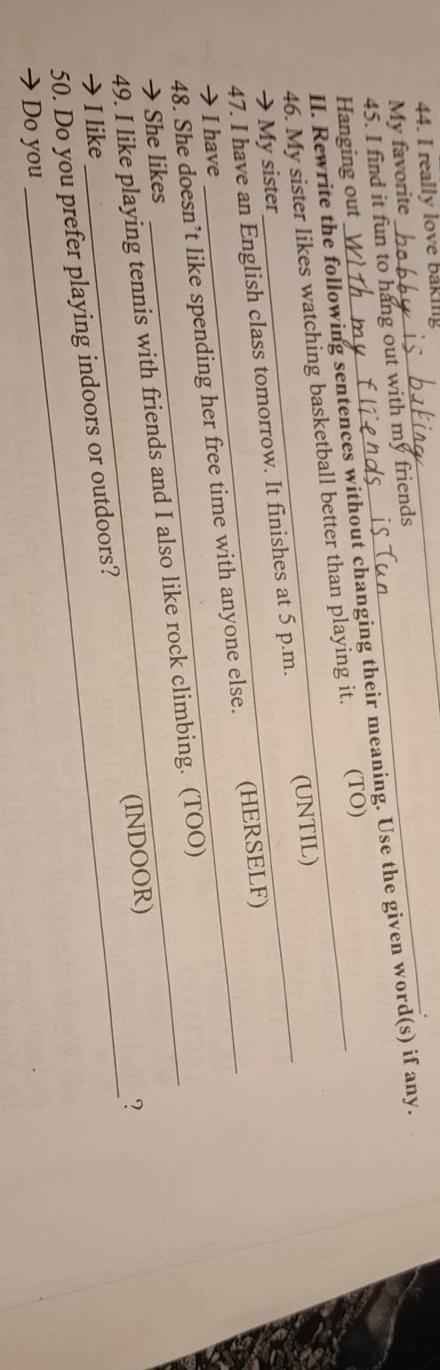 really love baking 
. 
My favorite 
45. I find it fun to hang out with my friends 
II. Rewrite the following sentences without changing their meaning. Use the given word(s) if any. 
Hanging out 
46. My sister likes watching basketball better than playing it. (TO) 
47. I have an English class tomorrow. It finishes at 5 p.m. (UNTIL) 
→ My sister 
48. She doesn’t like spending her free time with anyone else. (HERSELF) 
I have 
49. I like playing tennis with friends and I also like rock climbing. (TOO) 
→She likes 
50. Do you prefer playing indoors or outdoors? (INDOOR) 
? 
→ I like 
Do you