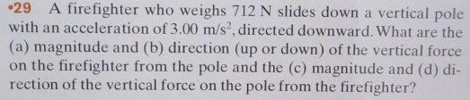 •29 A firefighter who weighs 712 N slides down a vertical pole 
with an acceleration of 3.00m/s^2 , directed downward. What are the 
(a) magnitude and (b) direction (up or down) of the vertical force 
on the firefighter from the pole and the (c) magnitude and (d) di- 
rection of the vertical force on the pole from the firefighter?