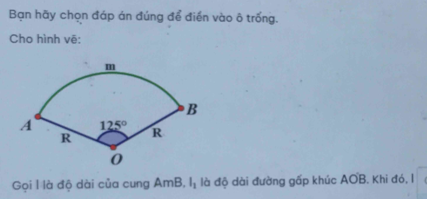 Bạn hãy chọn đáp án đúng để điển vào ô trống.
Cho hình vē:
Gọi l là độ dài của cung AmB, l_1 là độ dài đường gấp khúc AOB. Khi đó, I