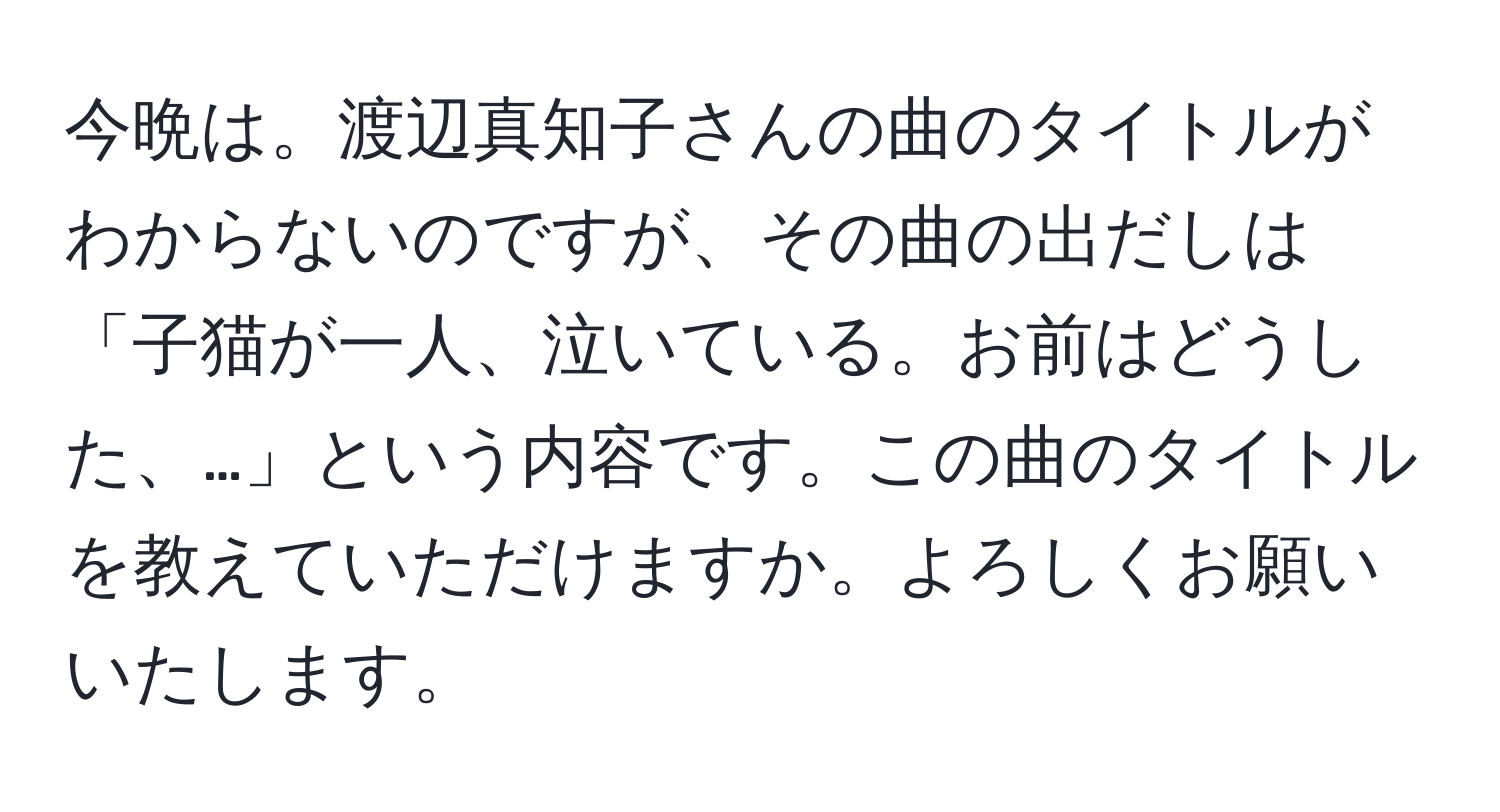 今晩は。渡辺真知子さんの曲のタイトルがわからないのですが、その曲の出だしは「子猫が一人、泣いている。お前はどうした、…」という内容です。この曲のタイトルを教えていただけますか。よろしくお願いいたします。