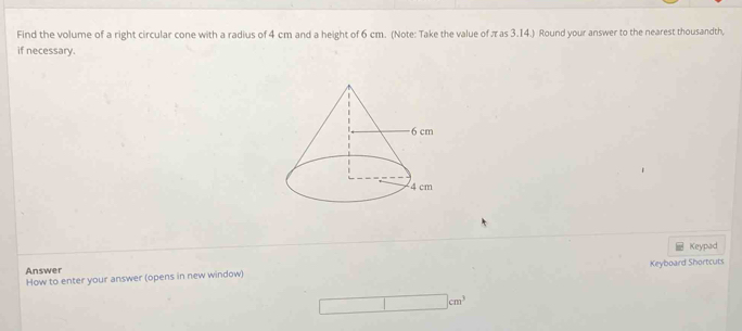 Find the volume of a right circular cone with a radius of 4 cm and a height of 6 cm. (Note: Take the value of πas 3.14.) Round your answer to the nearest thousandth, 
if necessary. 
Answer Keyboard Shortcuts 
How to enter your answer (opens in new window) Keypad
□ cm^3