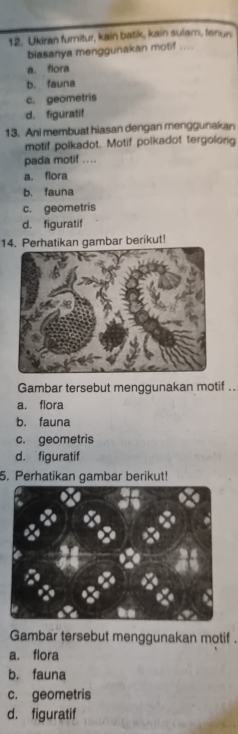 Ukiran furnitur, kain batik, kain sulam, fenun
biasanya menggunakan motif ....
a. flora
b. fauna
c. geometris
d. figuratif
13. Ani membuat hiasan dengan menggunakan
motif polkadot. Motif polkadot tergolong
pada motif ....
a. flora
b. fauna
c. geometris
d. figuratif
14. Perhatikan gambar berikut!
Gambar tersebut menggunakan motif ...
a. flora
b. fauna
c. geometris
d. figuratif
5. Perhatikan gambar berikut!
Gambar tersebut menggunakan motif .
a. flora
b. fauna
c. geometris
d. figuratif